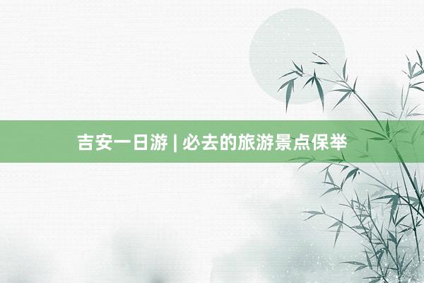 吉安一日游 | 必去的旅游景点保举