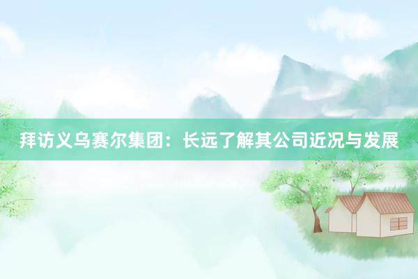 拜访义乌赛尔集团：长远了解其公司近况与发展